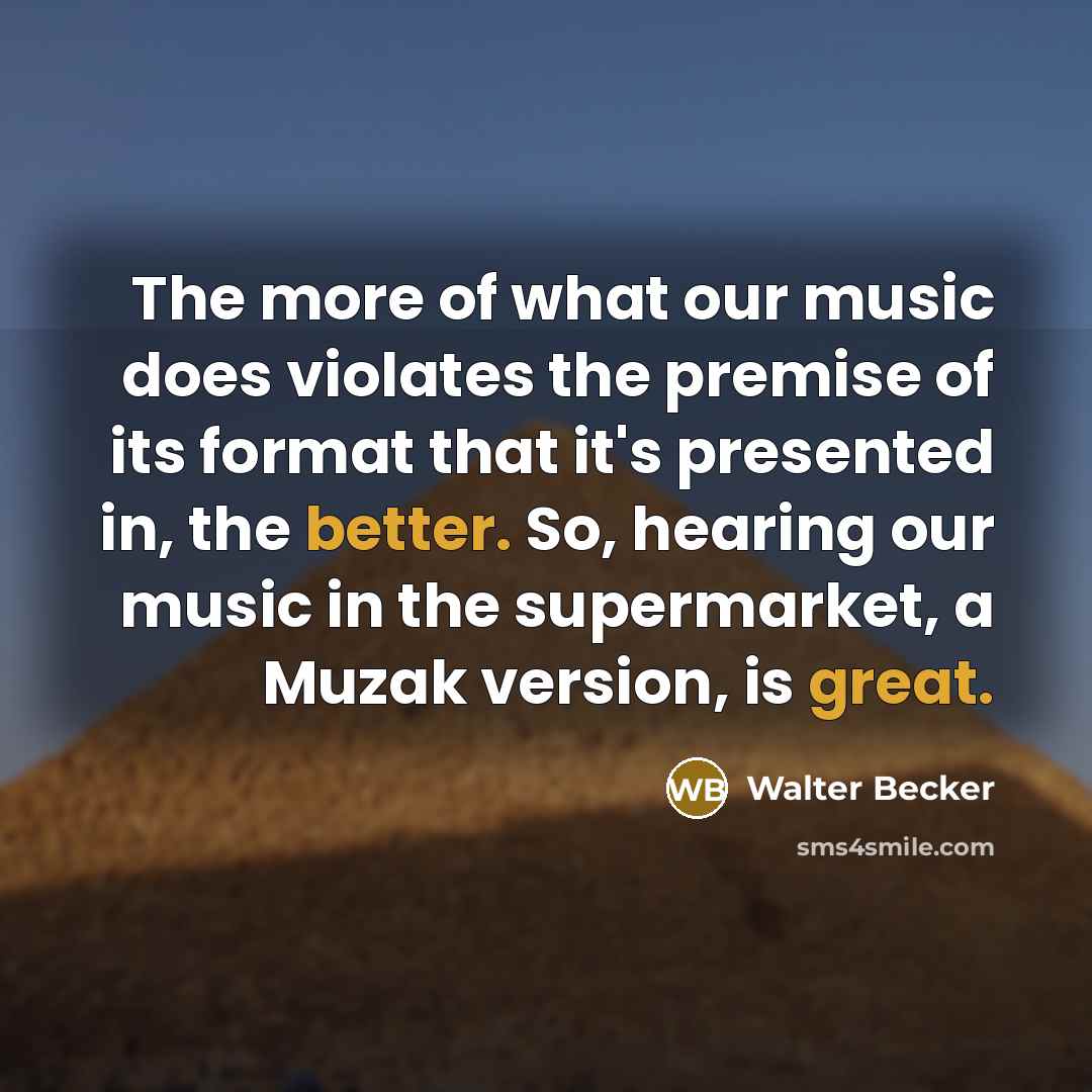 “The more of what our music does violates the premise of its format that it's presented in, the better. So, hearing our music in the supermarket, a Muzak version, is great.” quote by Walter Becker