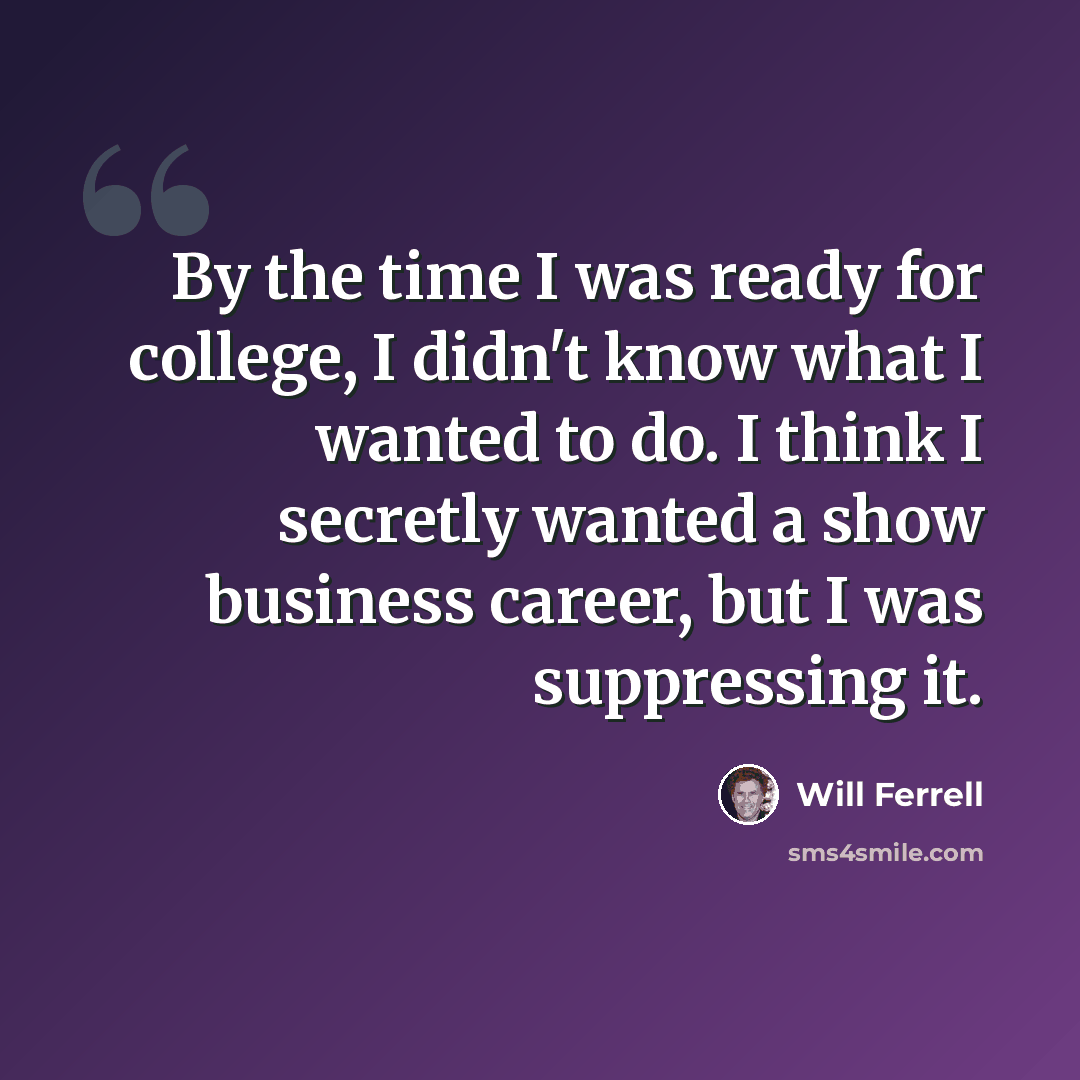 “By the time I was ready for college, I didn't know what I wanted to do. I think I secretly wanted a show business career, but I was suppressing it.” quote by Will Ferrell