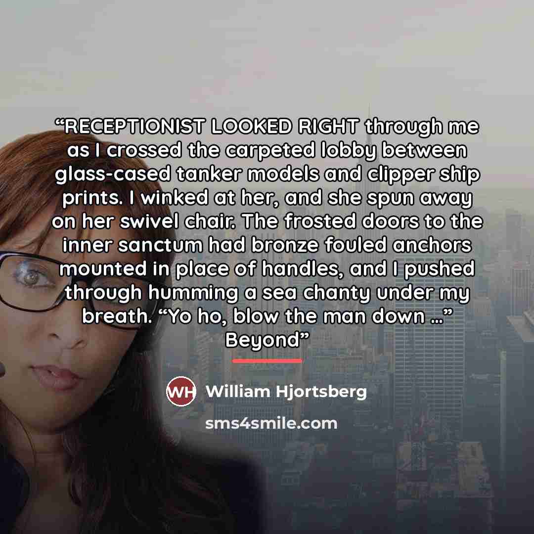 “RECEPTIONIST LOOKED RIGHT through me as I crossed the carpeted lobby between glass-cased tanker models and clipper ship prints. I winked at her, and she spun away on her swivel chair. The frosted doors to the inner sanctum had bronze fouled anchors mounted in place of handles, and I pushed through…” quote by William Hjortsberg