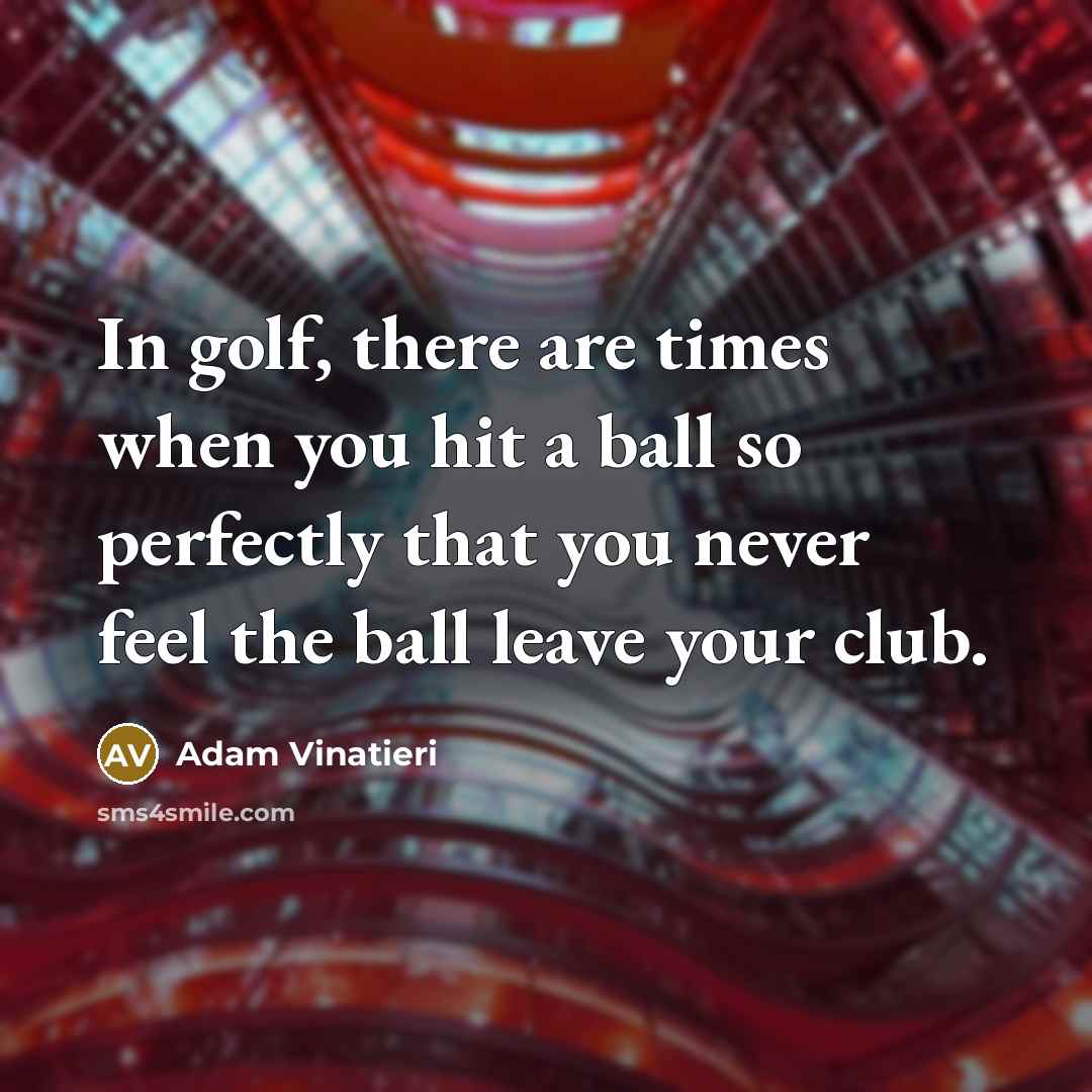 “In golf, there are times when you hit a ball so perfectly that you never feel the ball leave your club.” quote by Adam Vinatieri