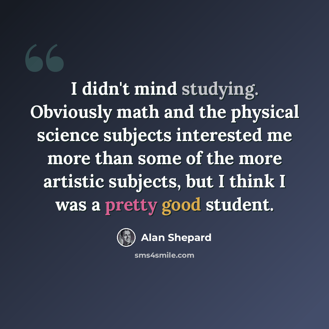 “I didn't mind studying. Obviously math and the physical science subjects interested me more than some of the more artistic subjects, but I think I was a pretty good student.” quote by Alan Shepard