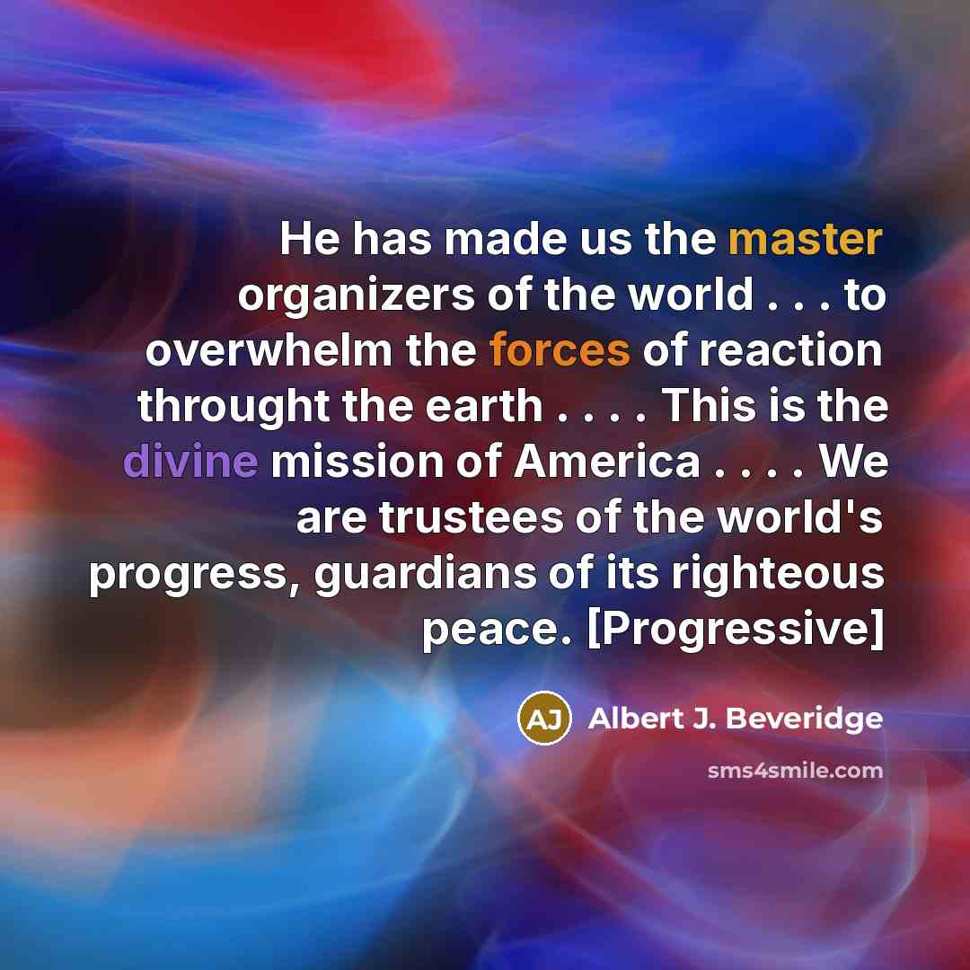 “He has made us the master organizers of the world . . . to overwhelm the forces of reaction throught the earth . . . . This is the divine mission of America . . . . We are trustees of the world's progress, guardians of its righteous peace. [Progressive]” quote by Albert J. Beveridge