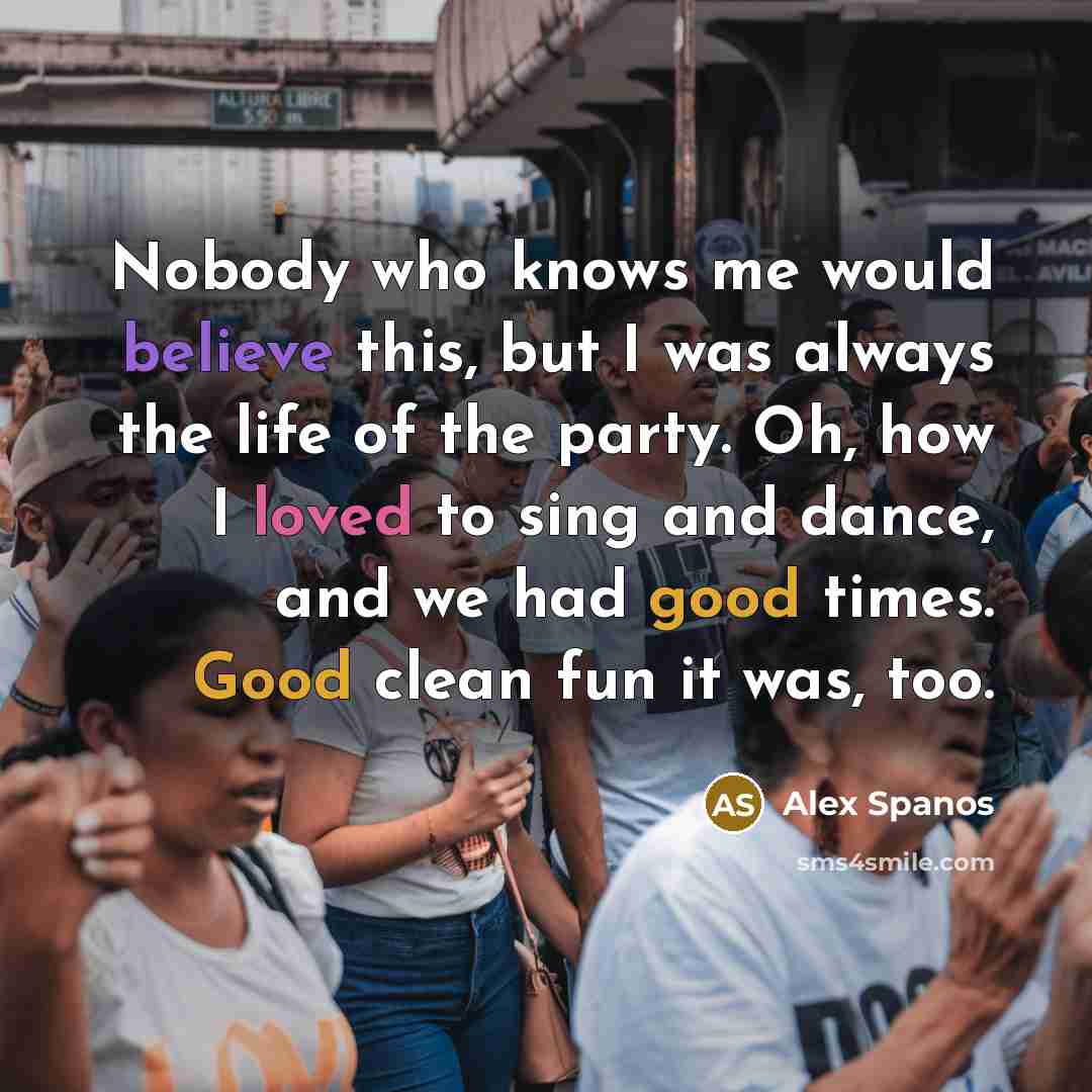“Nobody who knows me would believe this, but I was always the life of the party. Oh, how I loved to sing and dance, and we had good times. Good clean fun it was, too.” quote by Alex Spanos