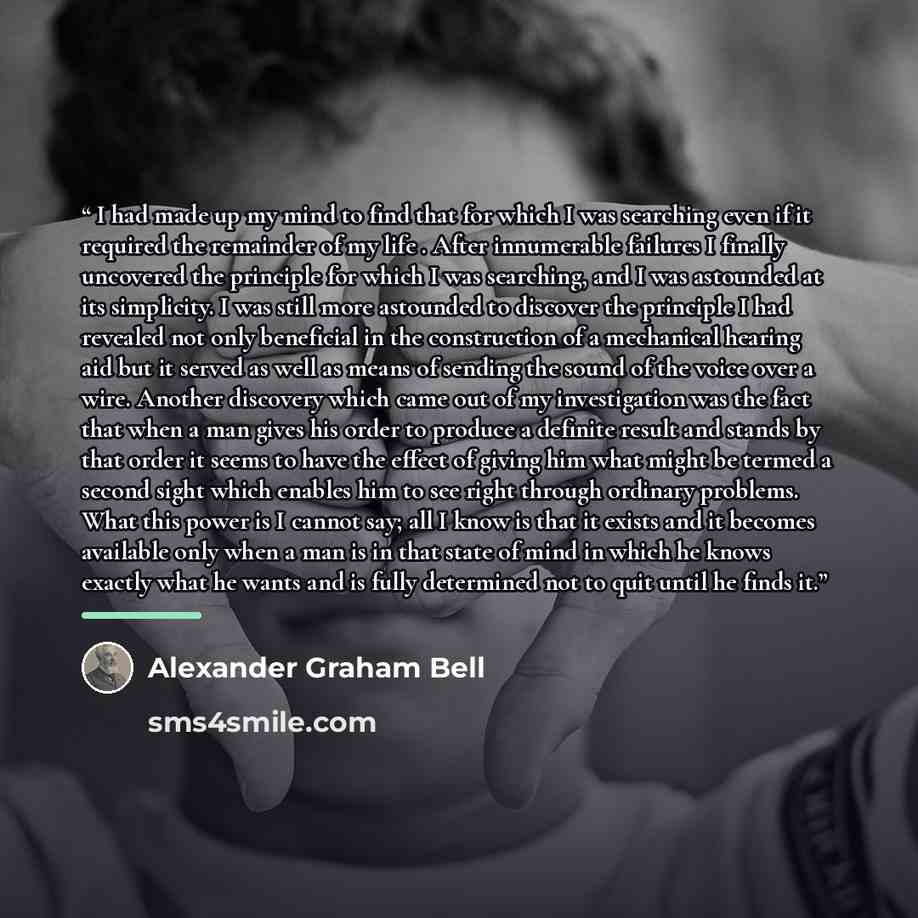 “I had made up my mind to find that for which I was searching even if it required the remainder of my life . After innumerable failures I finally uncovered the principle for which I was searching, and I was astounded at its simplicity. I was still more astounded to discover the principle I had…” quote by Alexander Graham Bell
