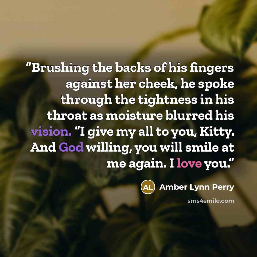 “Brushing the backs of his fingers against her cheek, he spoke through the tightness in his throat as moisture blurred his vision. “I give my all to you, Kitty. And God willing, you will smile at me again. I love you.” quote by Amber Lynn Perry