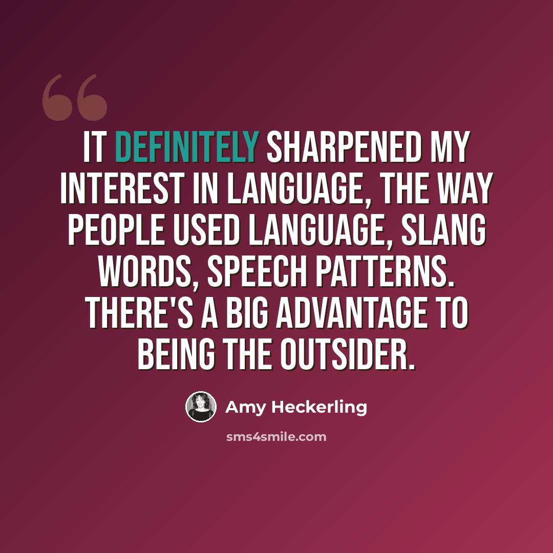 “It definitely sharpened my interest in language, the way people used language, slang words, speech patterns. There's a big advantage to being the outsider.” quote by Amy Heckerling