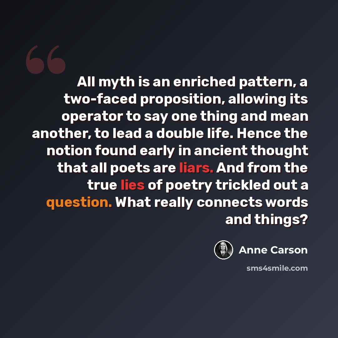 “All myth is an enriched pattern, a two-faced proposition, allowing its operator to say one thing and mean another, to lead a double life. Hence the notion found early in ancient thought that all poets are liars. And from the true lies of poetry trickled out a question. What really connects words…” quote by Anne Carson