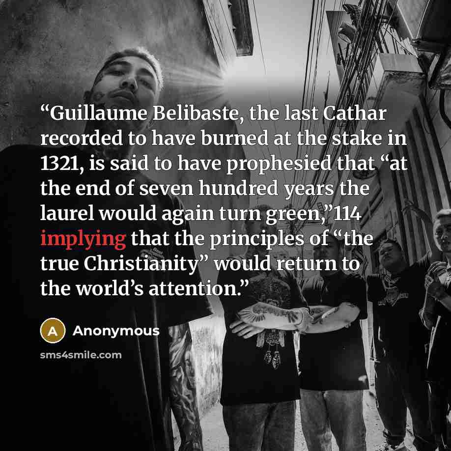“Guillaume Belibaste, the last Cathar recorded to have burned at the stake in 1321, is said to have prophesied that “at the end of seven hundred years the laurel would again turn green,”114 implying that the principles of “the true Christianity” would return to the world’s attention.” quote by Anonymous