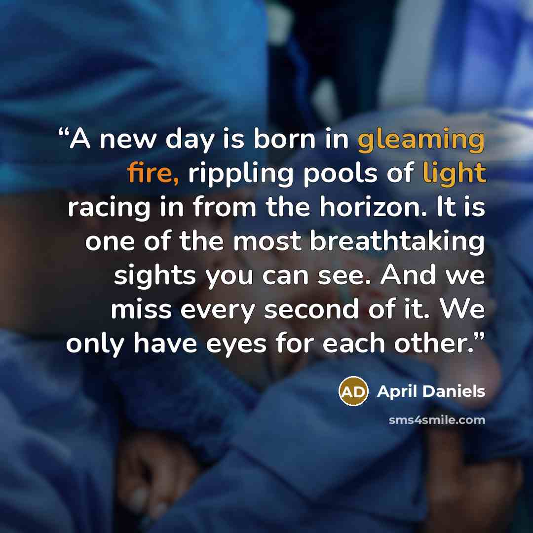 “A new day is born in gleaming fire, rippling pools of light racing in from the horizon. It is one of the most breathtaking sights you can see. And we miss every second of it. We only have eyes for each other.” quote by April Daniels