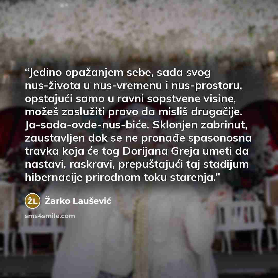 “Jedino opažanjem sebe, sada svog nus-života u nus-vremenu i nus-prostoru, opstajući samo u ravni sopstvene visine, možeš zaslužiti pravo da misliš drugačije. Ja-sada-ovde-nus-biće. Sklonjen zabrinut, zaustavljen dok se ne pronađe spasonosna travka koja će tog Dorijana Greja umeti da nastavi…” quote by Žarko Laušević