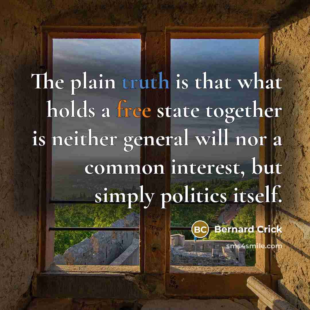 “The plain truth is that what holds a free state together is neither general will nor a common interest, but simply politics itself.” quote by Bernard Crick