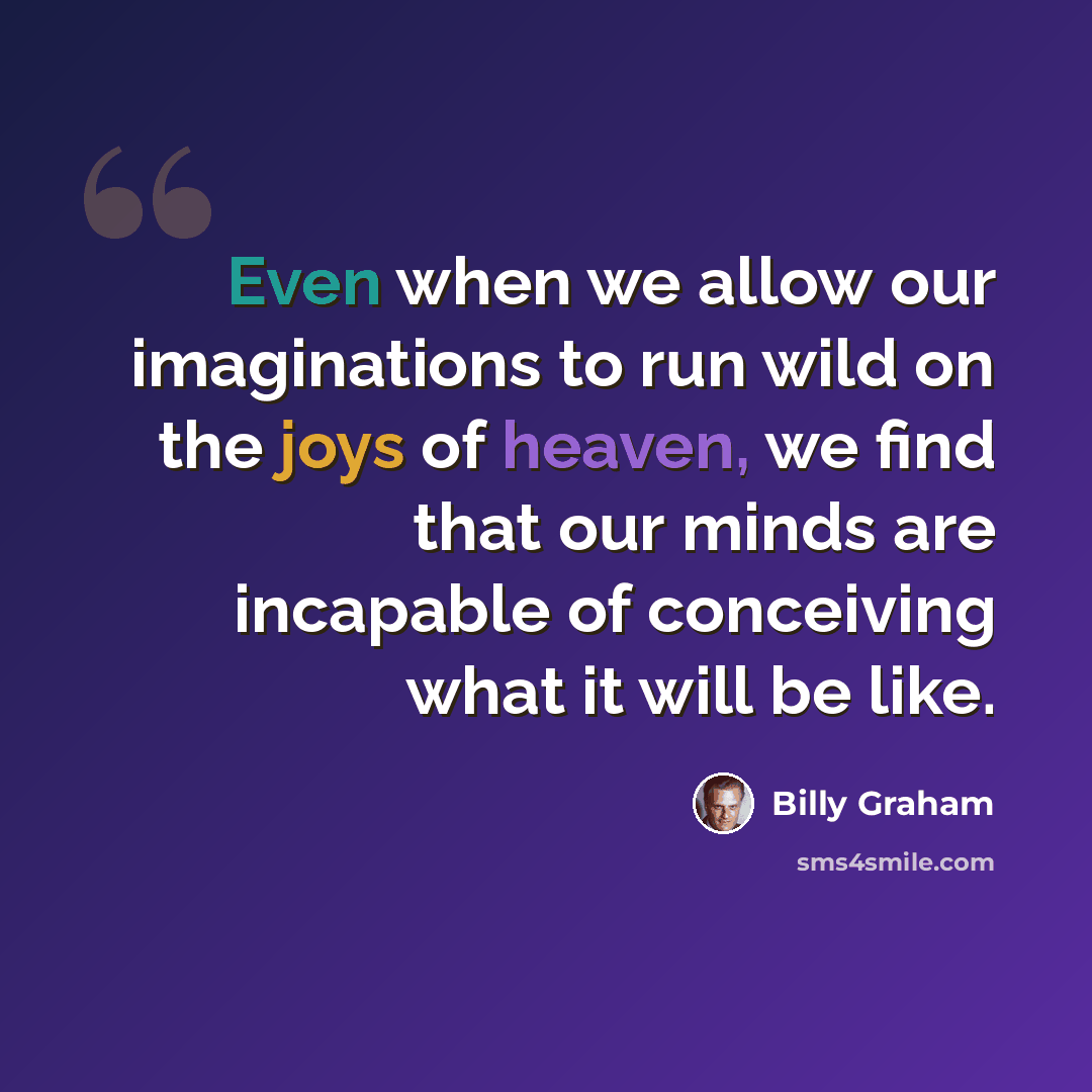 “Even when we allow our imaginations to run wild on the joys of heaven, we find that our minds are incapable of conceiving what it will be like.” quote by Billy Graham