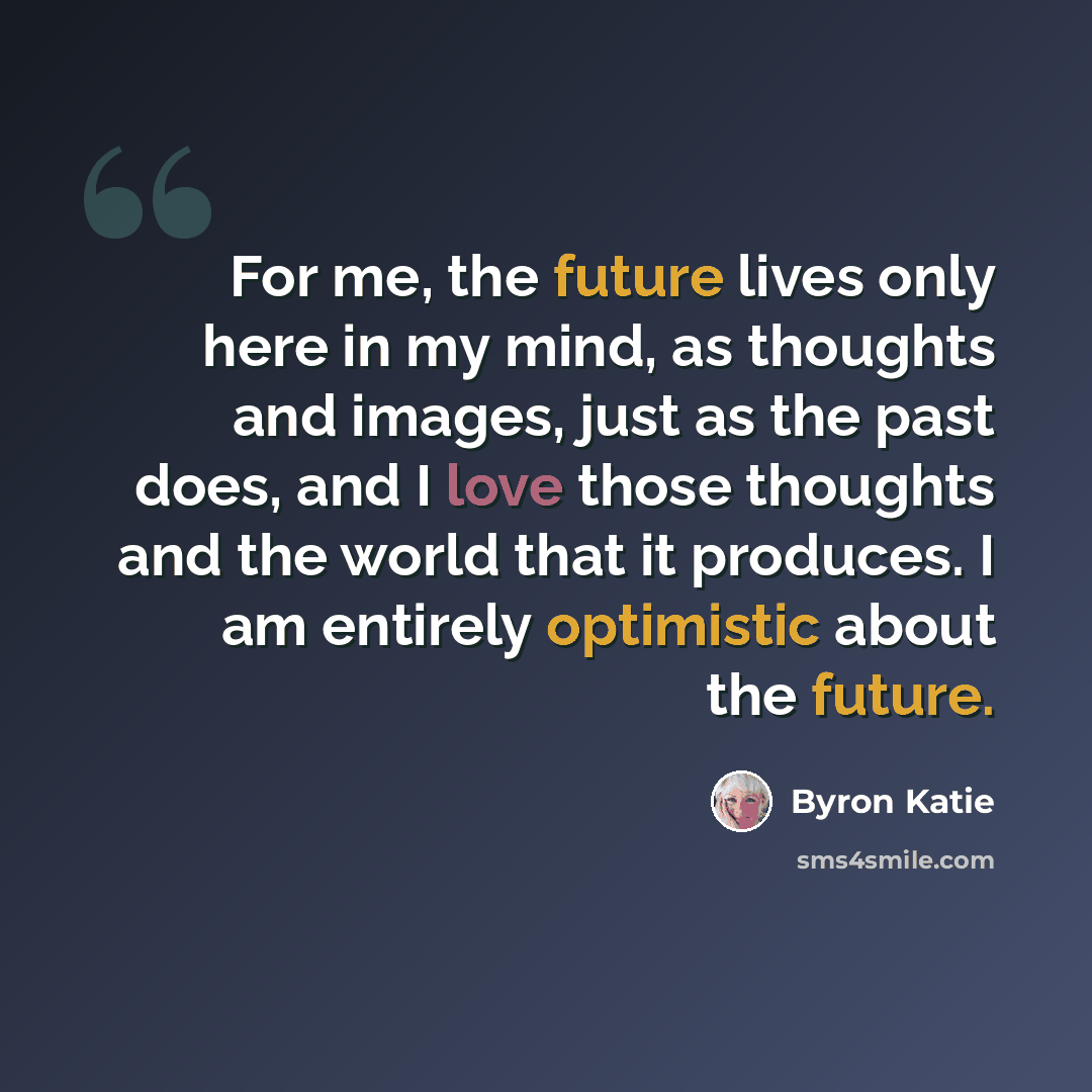 “For me, the future lives only here in my mind, as thoughts and images, just as the past does, and I love those thoughts and the world that it produces. I am entirely optimistic about the future.” quote by Byron Katie
