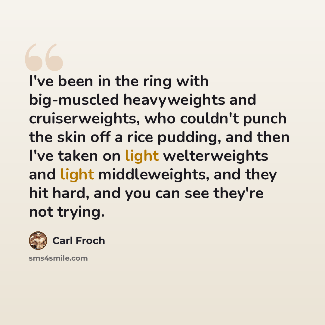 “I've been in the ring with big-muscled heavyweights and cruiserweights, who couldn't punch the skin off a rice pudding, and then I've taken on light welterweights and light middleweights, and they hit hard, and you can see they're not trying.” quote by Carl Froch