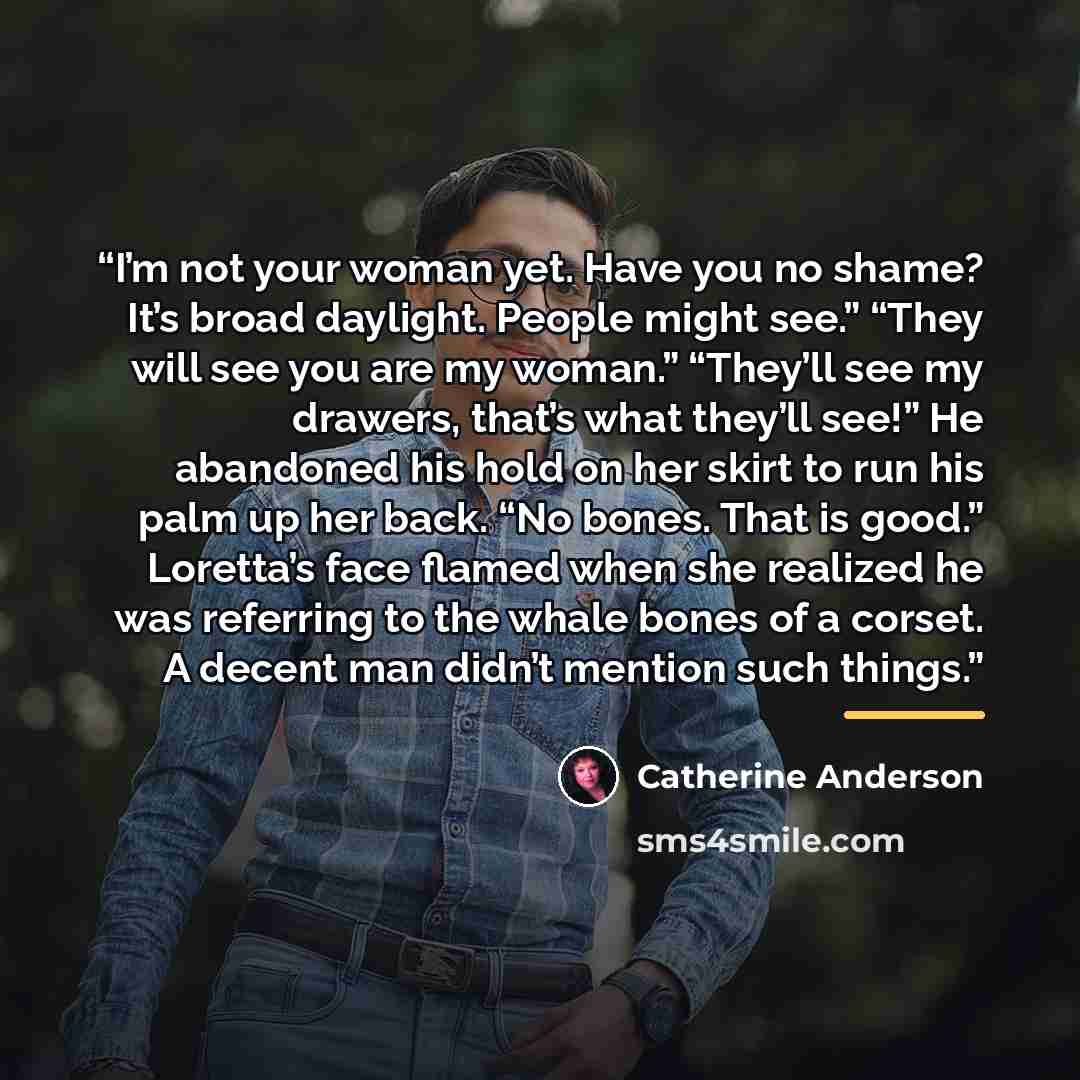 “I’m not your woman yet. Have you no shame? It’s broad daylight. People might see.” “They will see you are my woman.” “They’ll see my drawers, that’s what they’ll see!” He abandoned his hold on her skirt to run his palm up her back. “No bones. That is good.” Loretta’s face flamed when she realized…” quote by Catherine Anderson