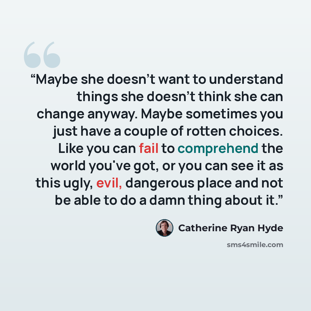 “Maybe she doesn't want to understand things she doesn't think she can change anyway. Maybe sometimes you just have a couple of rotten choices. Like you can fail to comprehend the world you've got, or you can see it as this ugly, evil, dangerous place and not be able to do a damn thing about it.” quote by Catherine Ryan Hyde