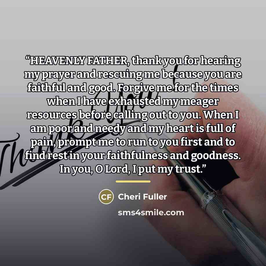 “HEAVENLY FATHER, thank you for hearing my prayer and rescuing me because you are faithful and good. Forgive me for the times when I have exhausted my meager resources before calling out to you. When I am poor and needy and my heart is full of pain, prompt me to run to you first and to find rest in…” quote by Cheri Fuller