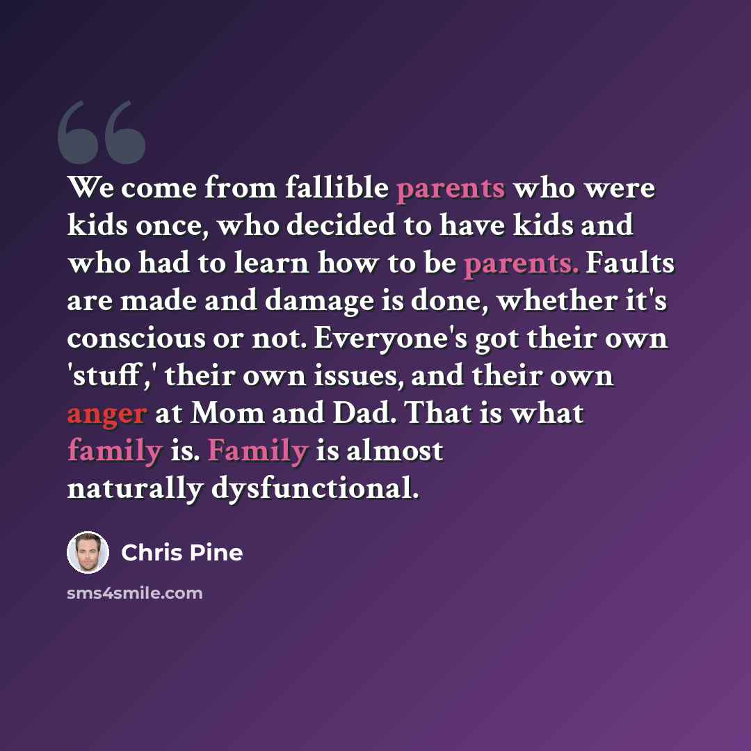 “We come from fallible parents who were kids once, who decided to have kids and who had to learn how to be parents. Faults are made and damage is done, whether it's conscious or not. Everyone's got their own 'stuff,' their own issues, and their own anger at Mom and Dad. That is what family is…” quote by Chris Pine