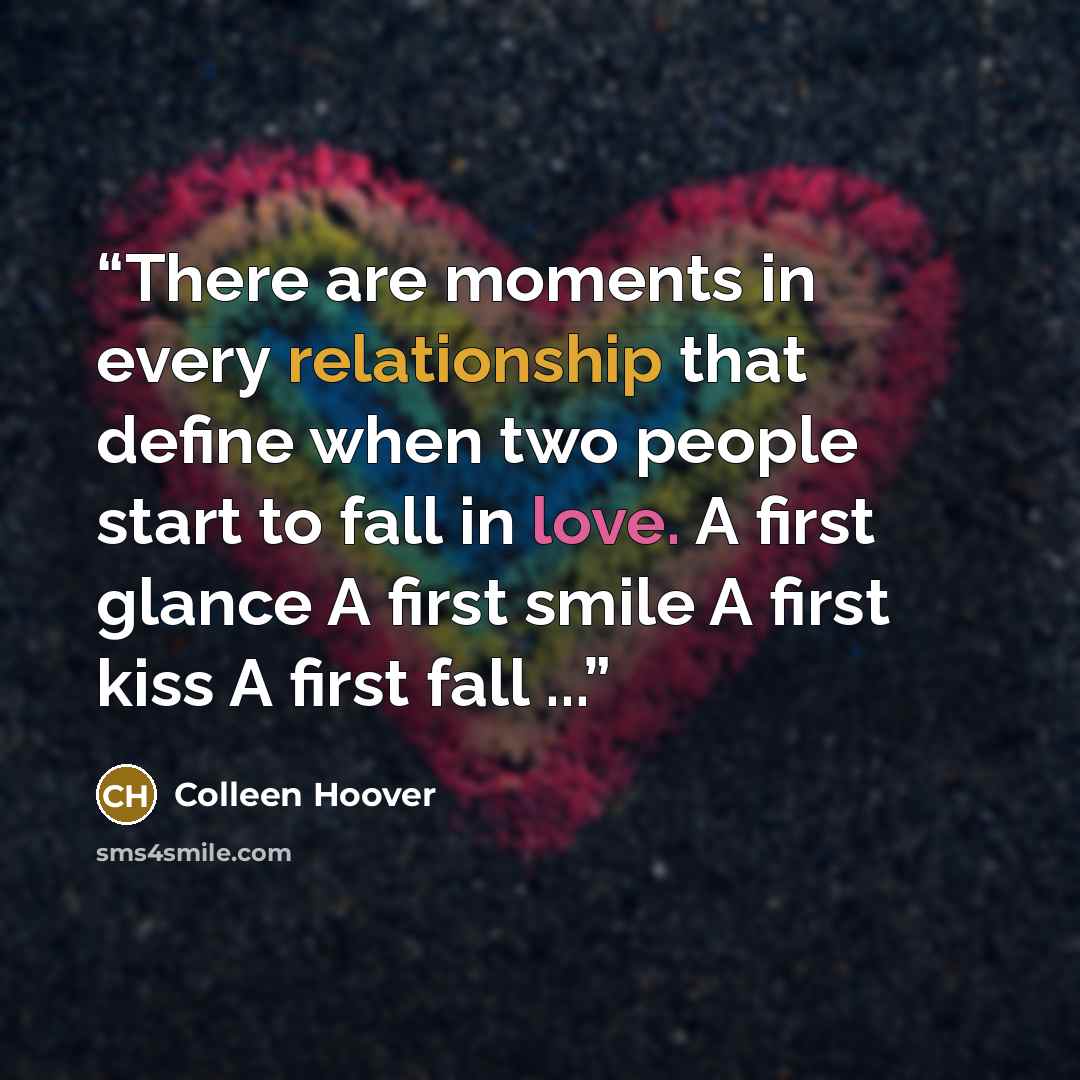 “There are moments in every relationship that define when two people start to fall in love. A first glance A first smile A first kiss A first fall ...” quote by Colleen Hoover