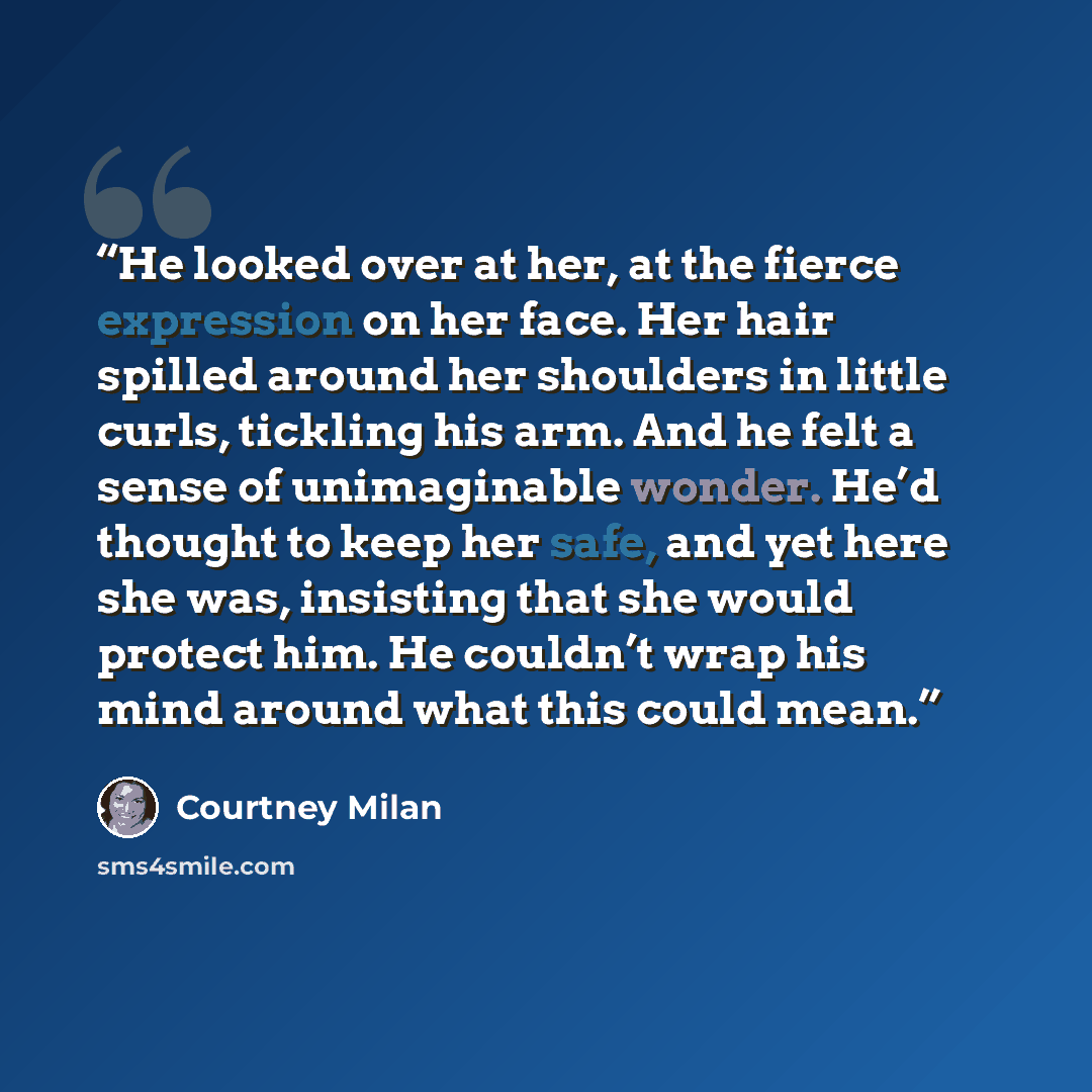“He looked over at her, at the fierce expression on her face. Her hair spilled around her shoulders in little curls, tickling his arm. And he felt a sense of unimaginable wonder. He’d thought to keep her safe, and yet here she was, insisting that she would protect him. He couldn’t wrap his mind…” quote by Courtney Milan