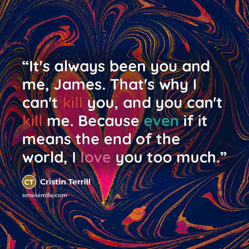 “It's always been you and me, James. That's why I can't kill you, and you can't kill me. Because even if it means the end of the world, I love you too much.” quote by Cristin Terrill