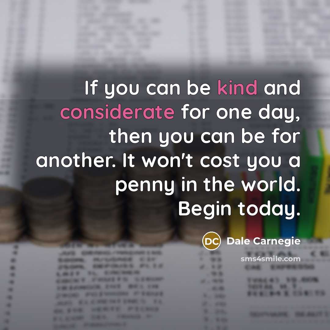 “If you can be kind and considerate for one day, then you can be for another. It won't cost you a penny in the world. Begin today.” quote by Dale Carnegie