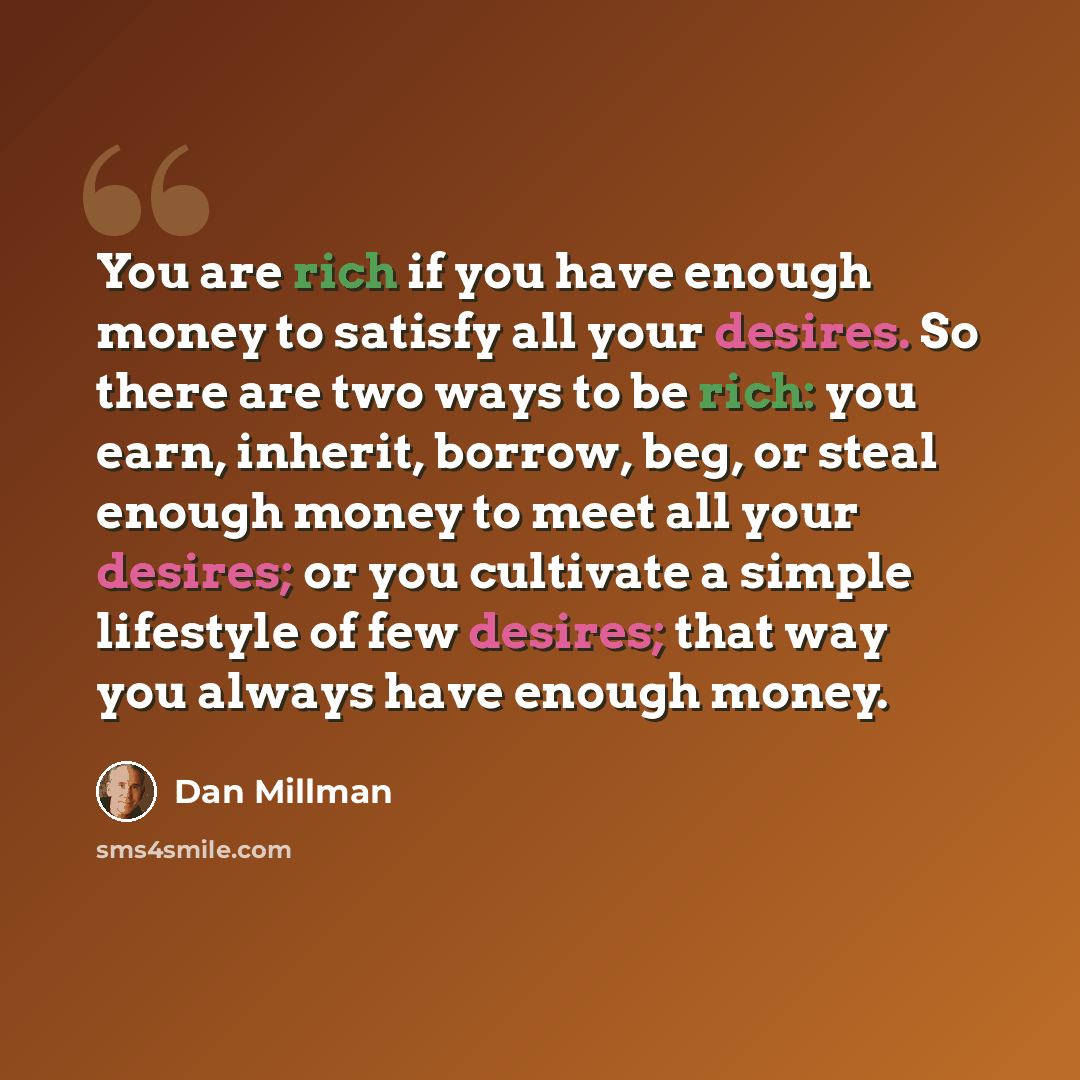 “You are rich if you have enough money to satisfy all your desires. So there are two ways to be rich: you earn, inherit, borrow, beg, or steal enough money to meet all your desires; or you cultivate a simple lifestyle of few desires; that way you always have enough money.” quote by Dan Millman