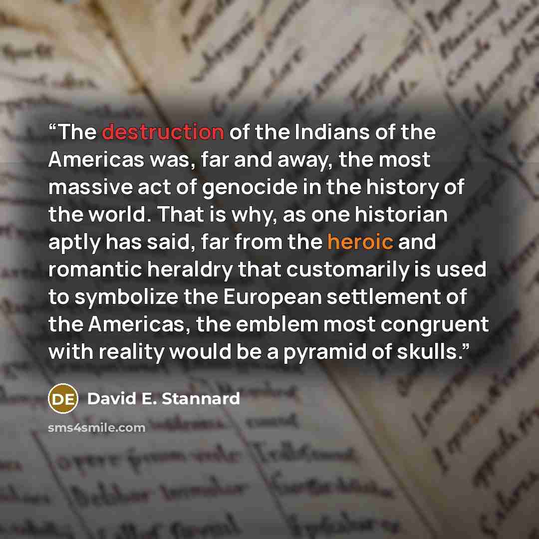 “The destruction of the Indians of the Americas was, far and away, the most massive act of genocide in the history of the world. That is why, as one historian aptly has said, far from the heroic and romantic heraldry that customarily is used to symbolize the European settlement of the Americas, the…” quote by David E. Stannard