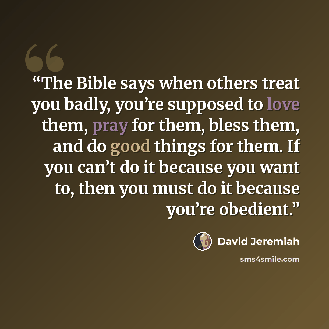 “The Bible says when others treat you badly, you’re supposed to love them, pray for them, bless them, and do good things for them. If you can’t do it because you want to, then you must do it because you’re obedient.” quote by David Jeremiah