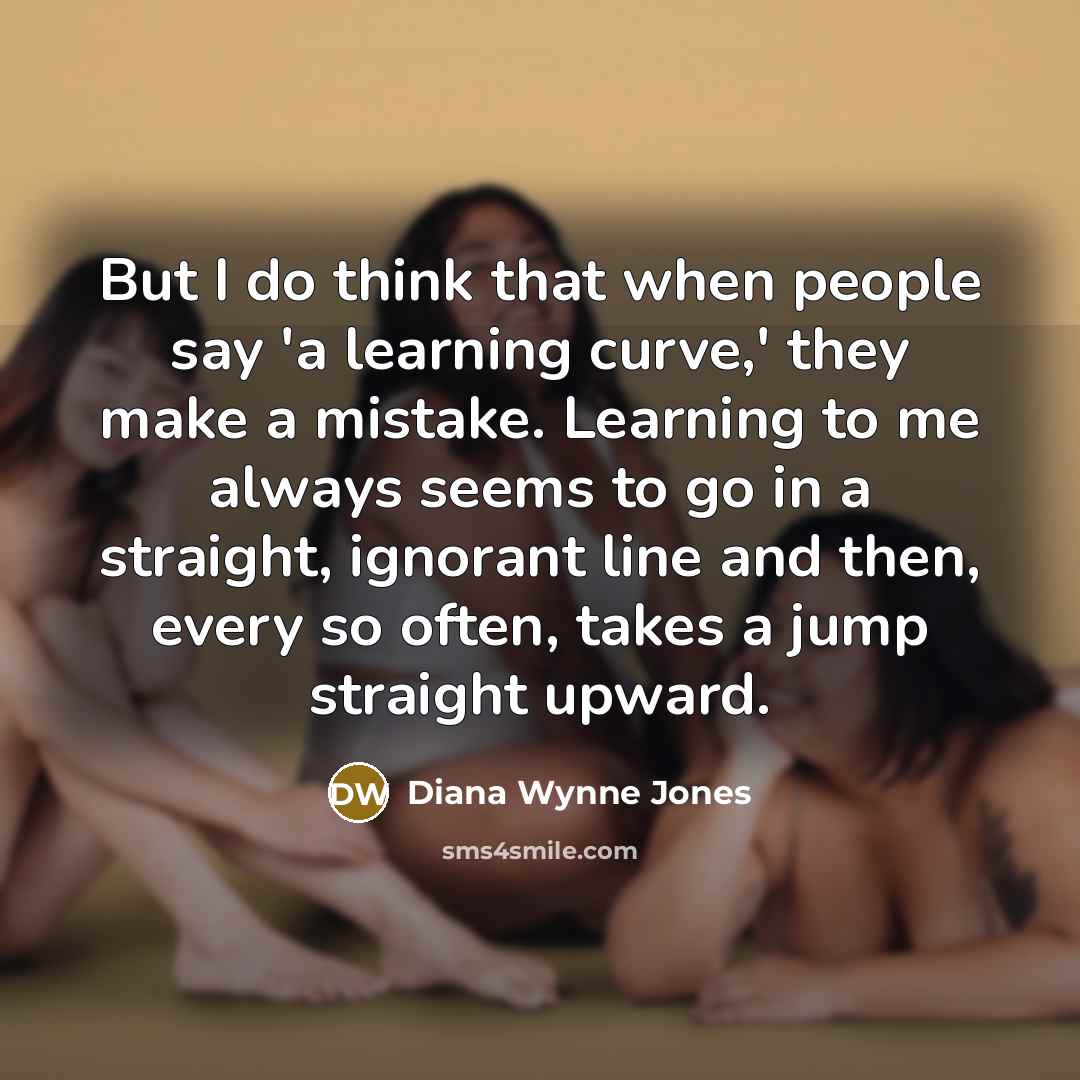 “But I do think that when people say 'a learning curve,' they make a mistake. Learning to me always seems to go in a straight, ignorant line and then, every so often, takes a jump straight upward.” quote by Diana Wynne Jones