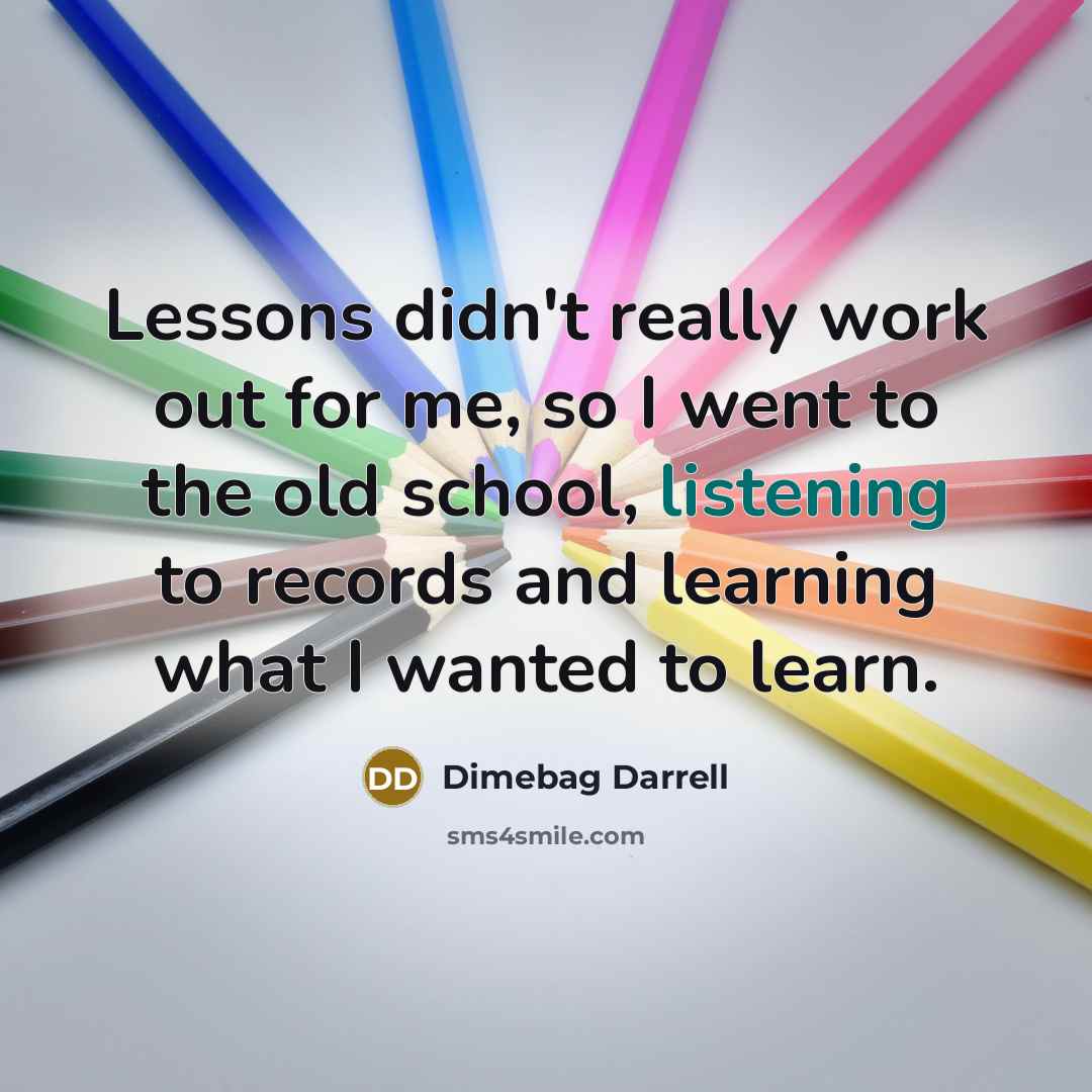 “Lessons didn't really work out for me, so I went to the old school, listening to records and learning what I wanted to learn.” quote by Dimebag Darrell