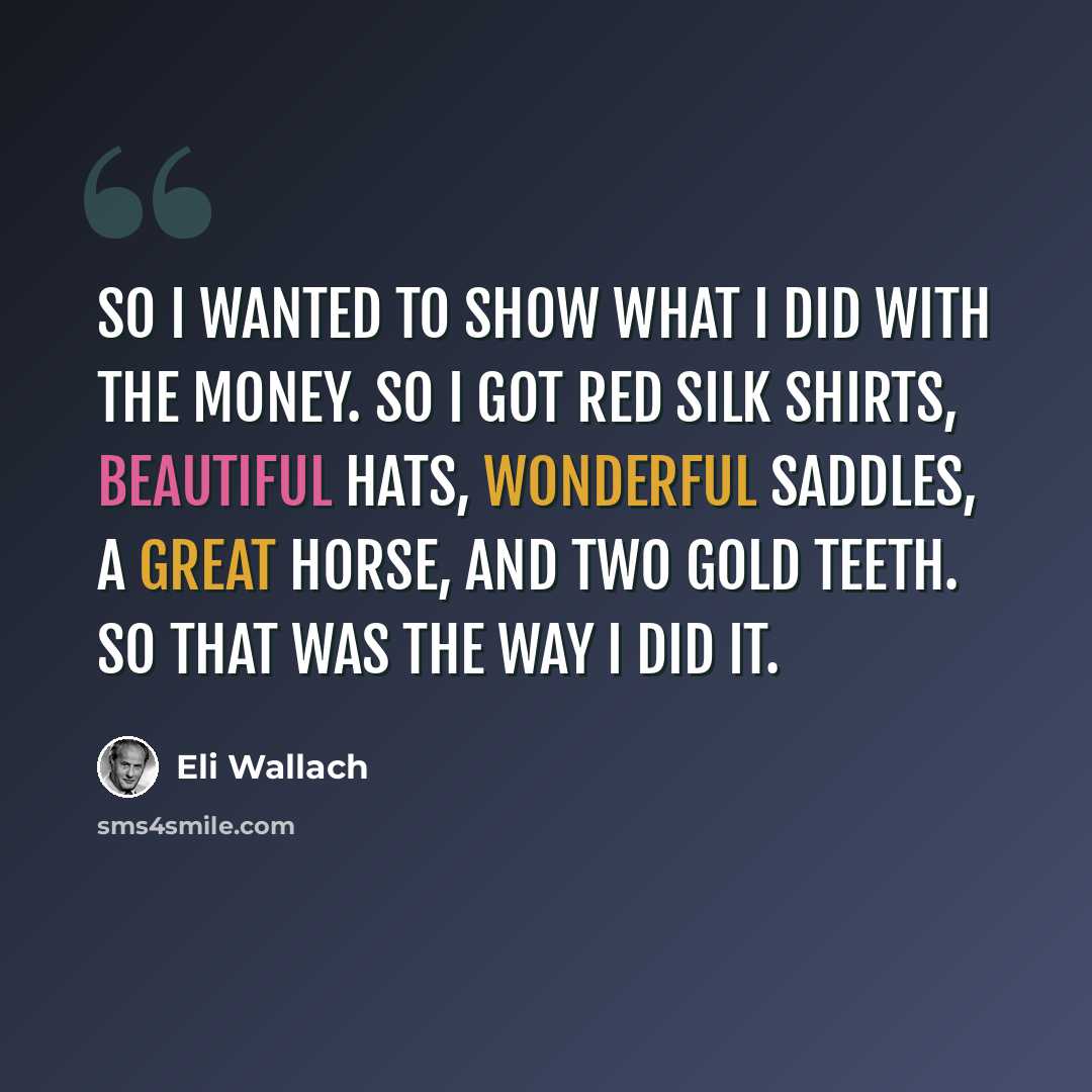 “So I wanted to show what I did with the money. So I got red silk shirts, beautiful hats, wonderful saddles, a great horse, and two gold teeth. So that was the way I did it.” quote by Eli Wallach