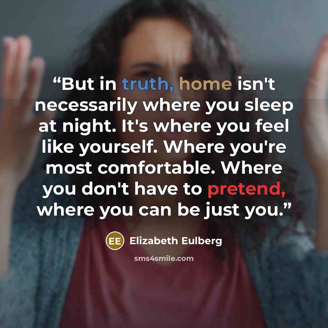 “But in truth, home isn't necessarily where you sleep at night. It's where you feel like yourself. Where you're most comfortable. Where you don't have to pretend, where you can be just you.” quote by Elizabeth Eulberg