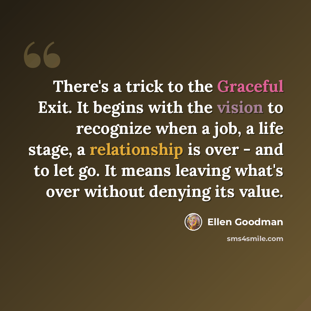 “There's a trick to the Graceful Exit. It begins with the vision to recognize when a job, a life stage, a relationship is over - and to let go. It means leaving what's over without denying its value.” quote by Ellen Goodman