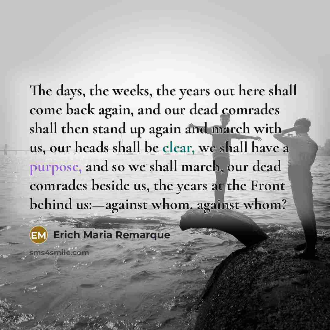 “The days, the weeks, the years out here shall come back again, and our dead comrades shall then stand up again and march with us, our heads shall be clear, we shall have a purpose, and so we shall march, our dead comrades beside us, the years at the Front behind us:—against whom, against whom?” quote by Erich Maria Remarque