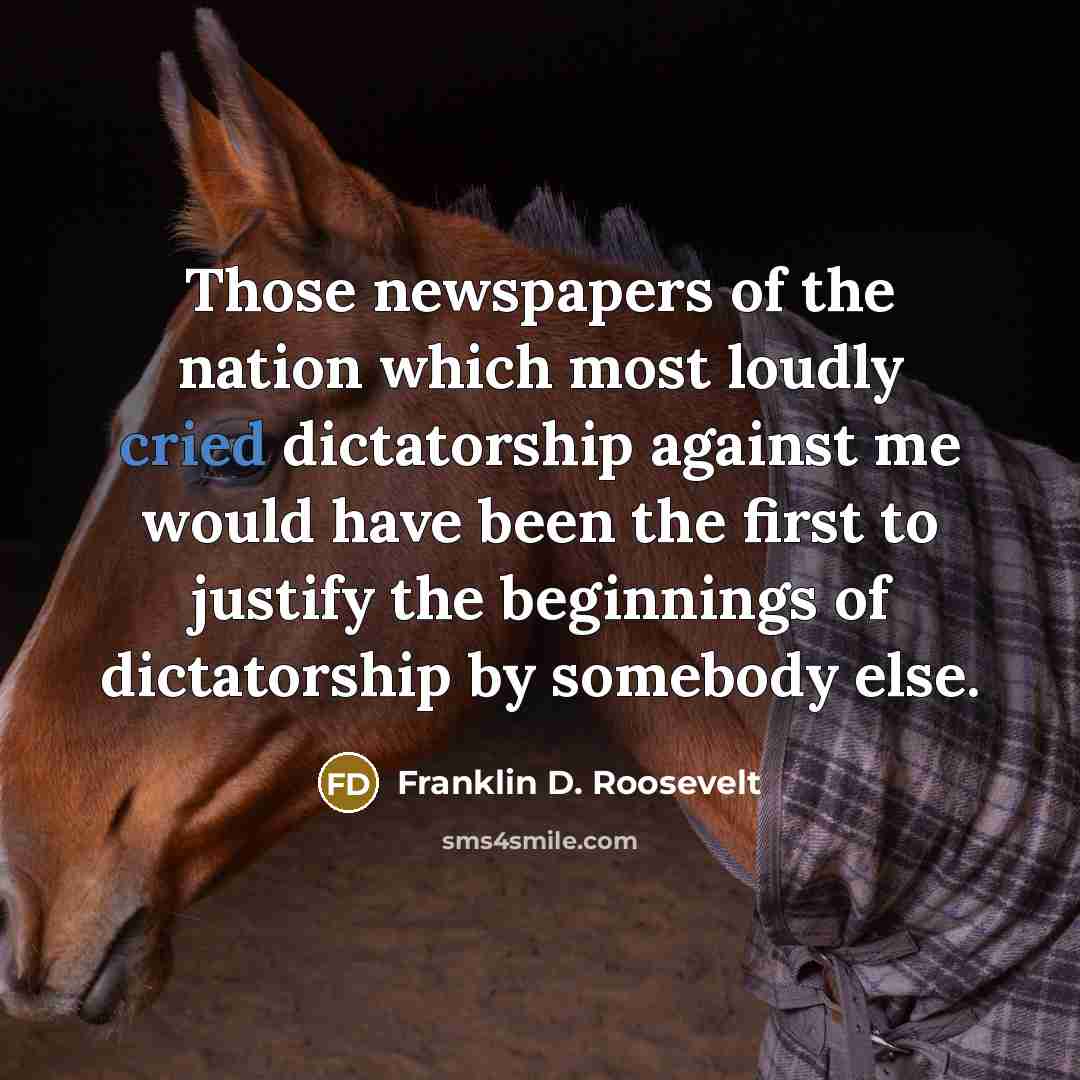 “Those newspapers of the nation which most loudly cried dictatorship against me would have been the first to justify the beginnings of dictatorship by somebody else.” quote by Franklin D. Roosevelt