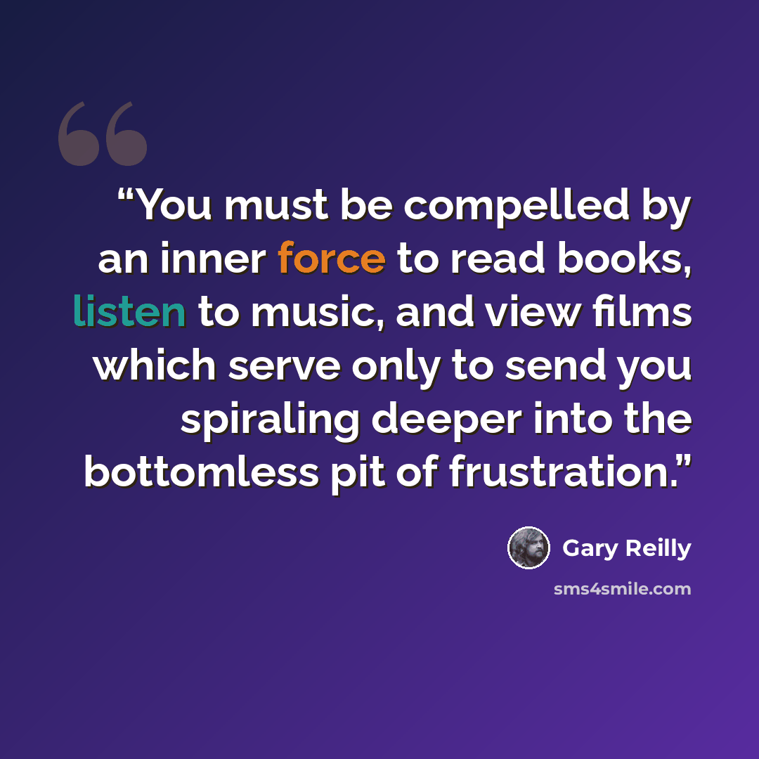 “You must be compelled by an inner force to read books, listen to music, and view films which serve only to send you spiraling deeper into the bottomless pit of frustration.” quote by Gary Reilly