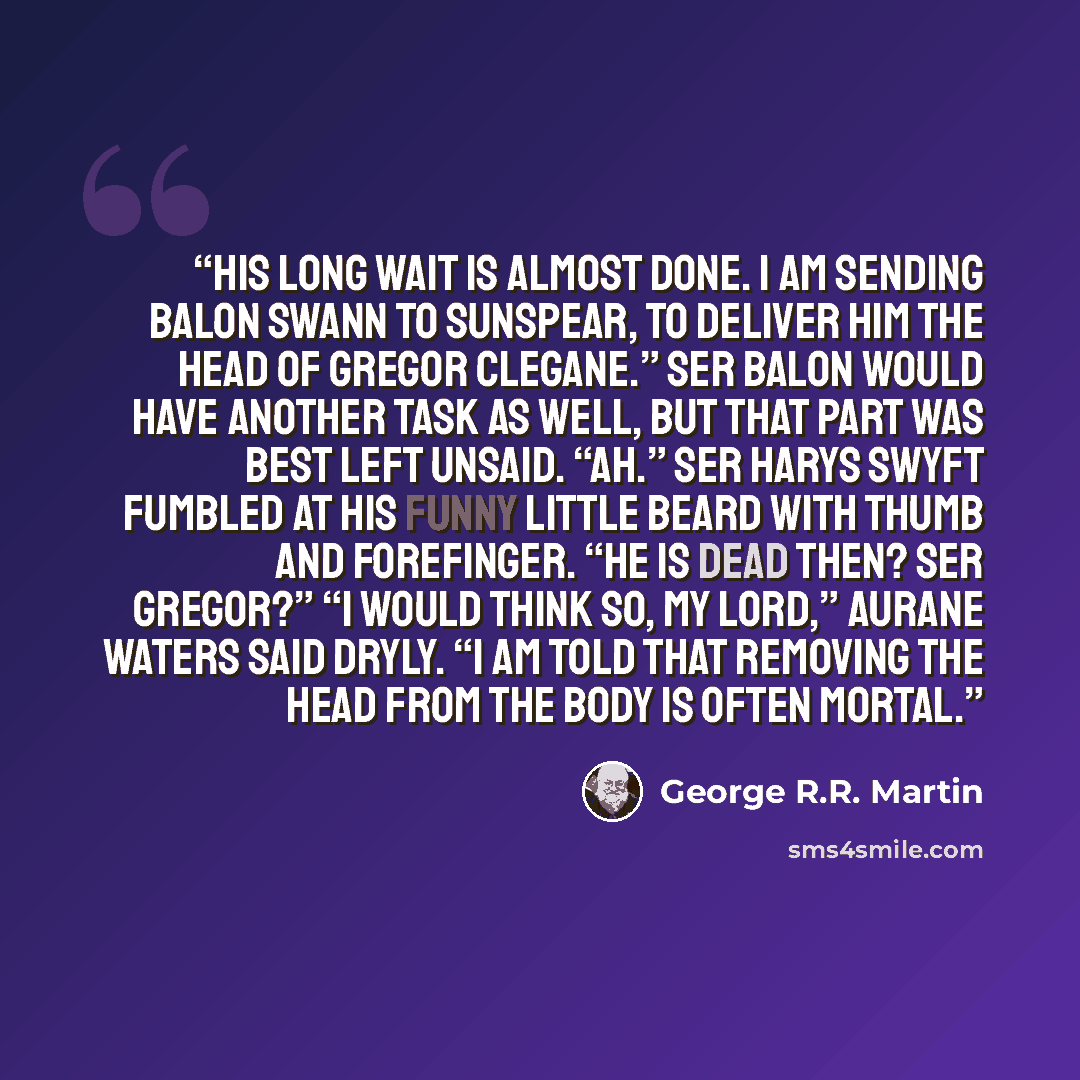 “His long wait is almost done. I am sending Balon Swann to Sunspear, to deliver him the head of Gregor Clegane.” Ser Balon would have another task as well, but that part was best left unsaid. “Ah.” Ser Harys Swyft fumbled at his funny little beard with thumb and forefinger. “He is dead then? Ser…” quote by George R.R. Martin