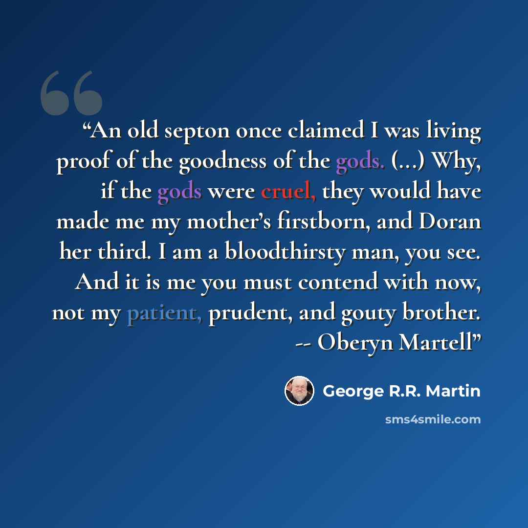 “An old septon once claimed I was living proof of the goodness of the gods. (...) Why, if the gods were cruel, they would have made me my mother’s firstborn, and Doran her third. I am a bloodthirsty man, you see. And it is me you must contend with now, not my patient, prudent, and gouty brother…” quote by George R.R. Martin