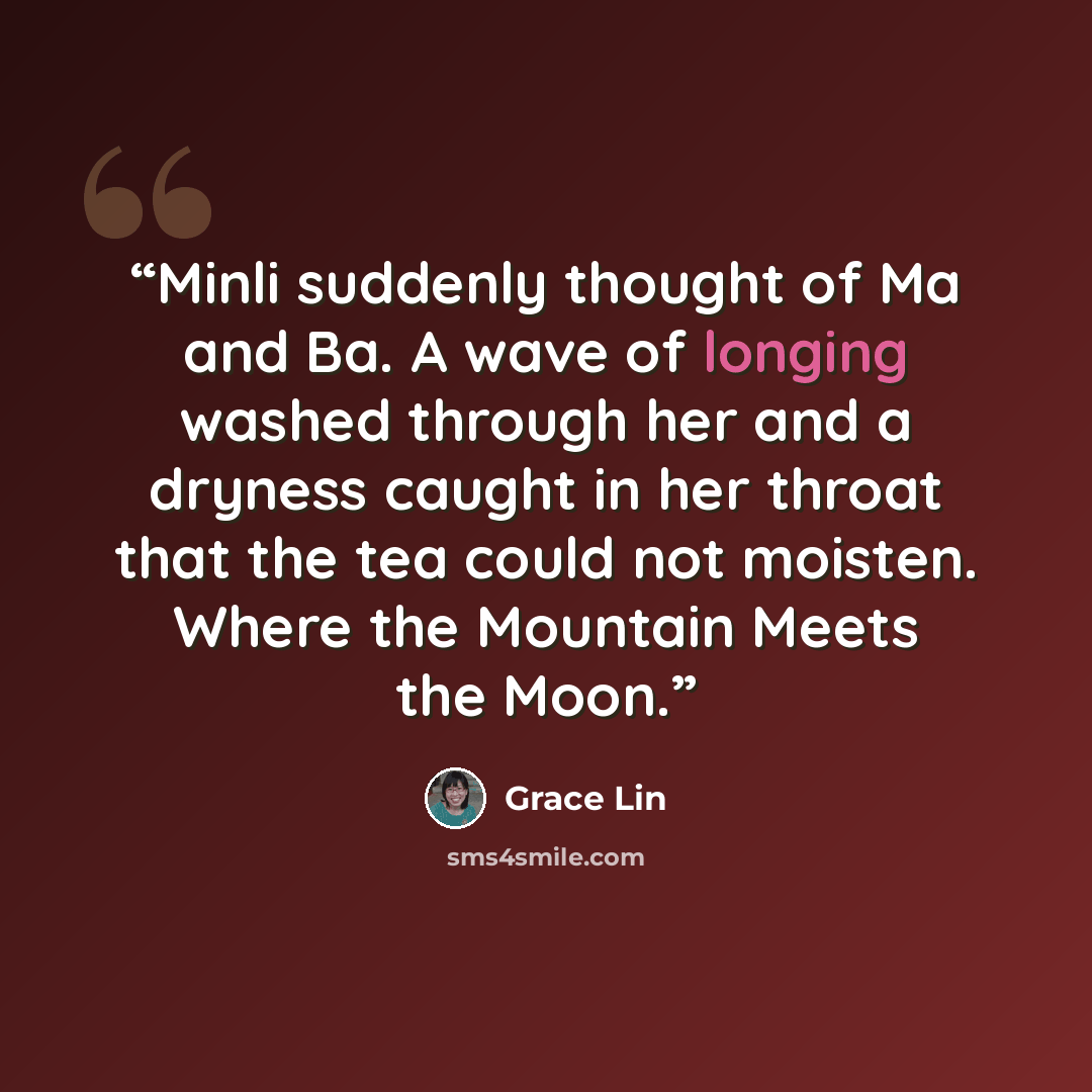 “Minli suddenly thought of Ma and Ba. A wave of longing washed through her and a dryness caught in her throat that the tea could not moisten. Where the Mountain Meets the Moon.” quote by Grace Lin