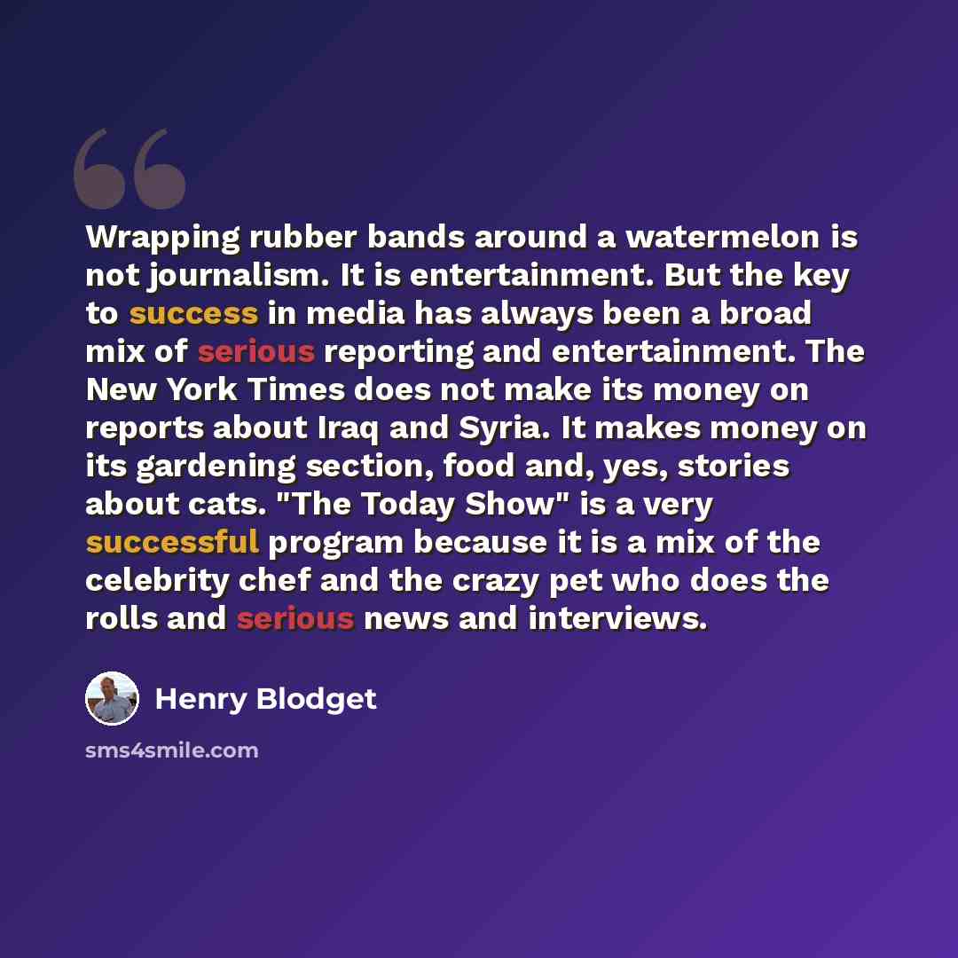 “Wrapping rubber bands around a watermelon is not journalism. It is entertainment. But the key to success in media has always been a broad mix of serious reporting and entertainment. The New York Times does not make its money on reports about Iraq and Syria. It makes money on its gardening section…” quote by Henry Blodget