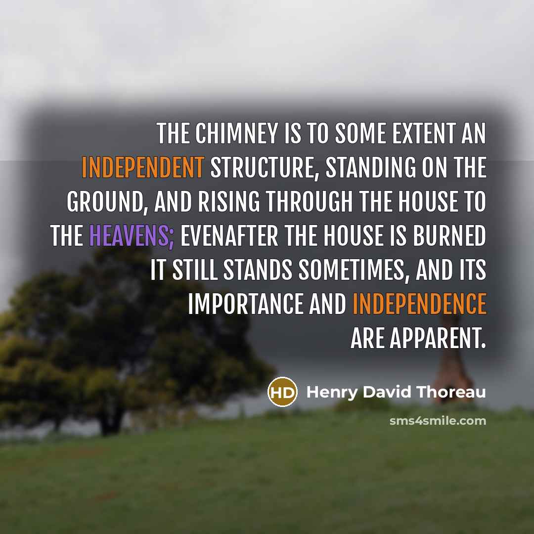 “The chimney is to some extent an independent structure, standing on the ground, and rising through the house to the heavens; evenafter the house is burned it still stands sometimes, and its importance and independence are apparent.” quote by Henry David Thoreau