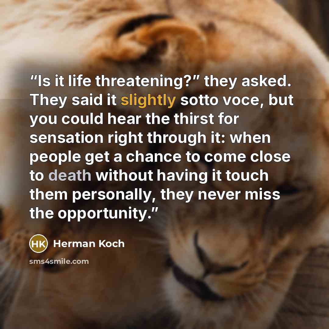 “Is it life threatening?” they asked. They said it slightly sotto voce, but you could hear the thirst for sensation right through it: when people get a chance to come close to death without having it touch them personally, they never miss the opportunity.” quote by Herman Koch