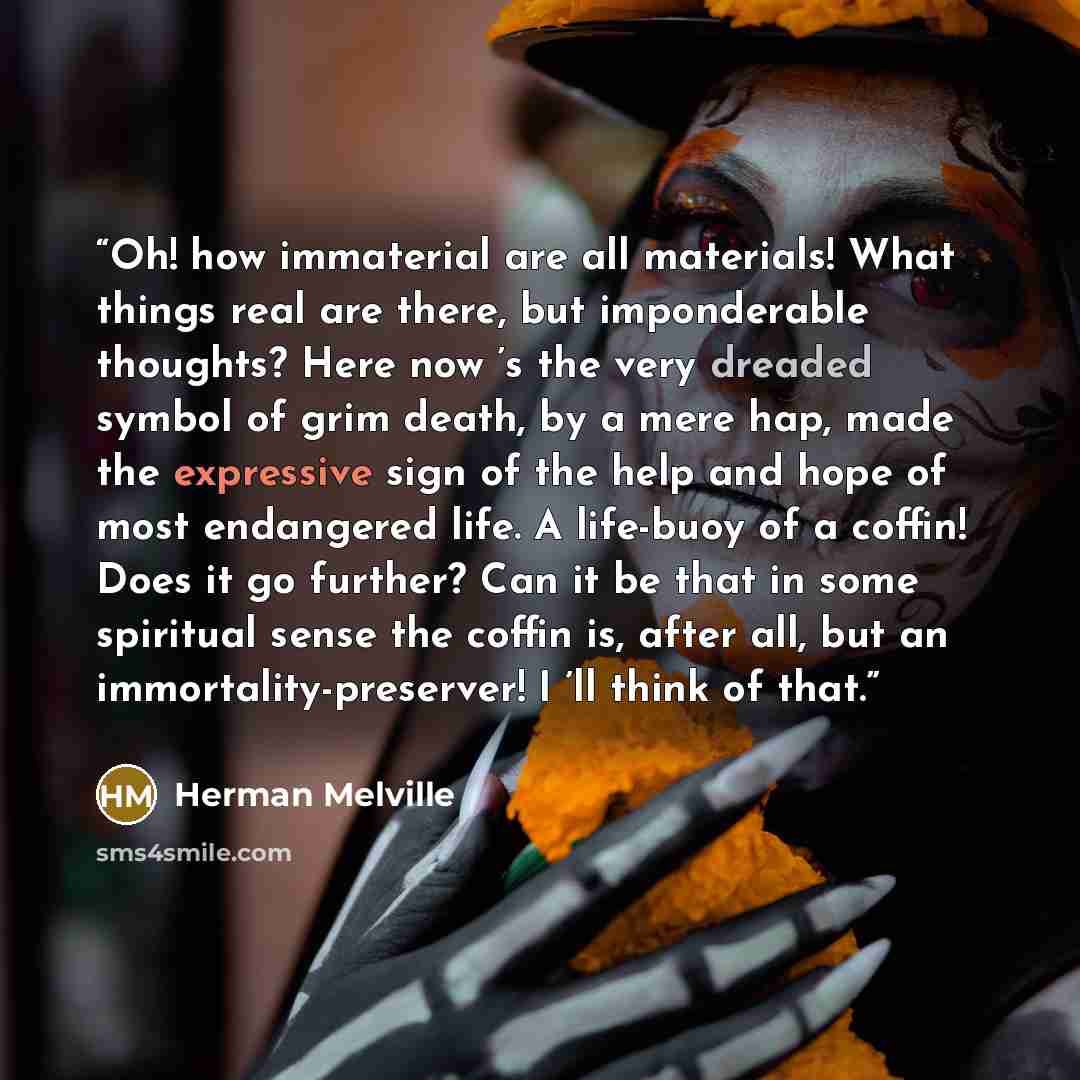 “Oh! how immaterial are all materials! What things real are there, but imponderable thoughts? Here now ’s the very dreaded symbol of grim death, by a mere hap, made the expressive sign of the help and hope of most endangered life. A life-buoy of a coffin! Does it go further? Can it be that in some…” quote by Herman Melville