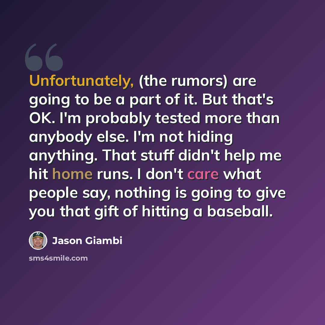 “Unfortunately, (the rumors) are going to be a part of it. But that's OK. I'm probably tested more than anybody else. I'm not hiding anything. That stuff didn't help me hit home runs. I don't care what people say, nothing is going to give you that gift of hitting a baseball.” quote by Jason Giambi