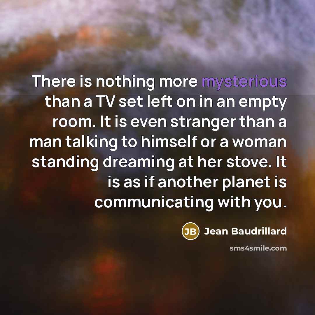 “There is nothing more mysterious than a TV set left on in an empty room. It is even stranger than a man talking to himself or a woman standing dreaming at her stove. It is as if another planet is communicating with you.” quote by Jean Baudrillard
