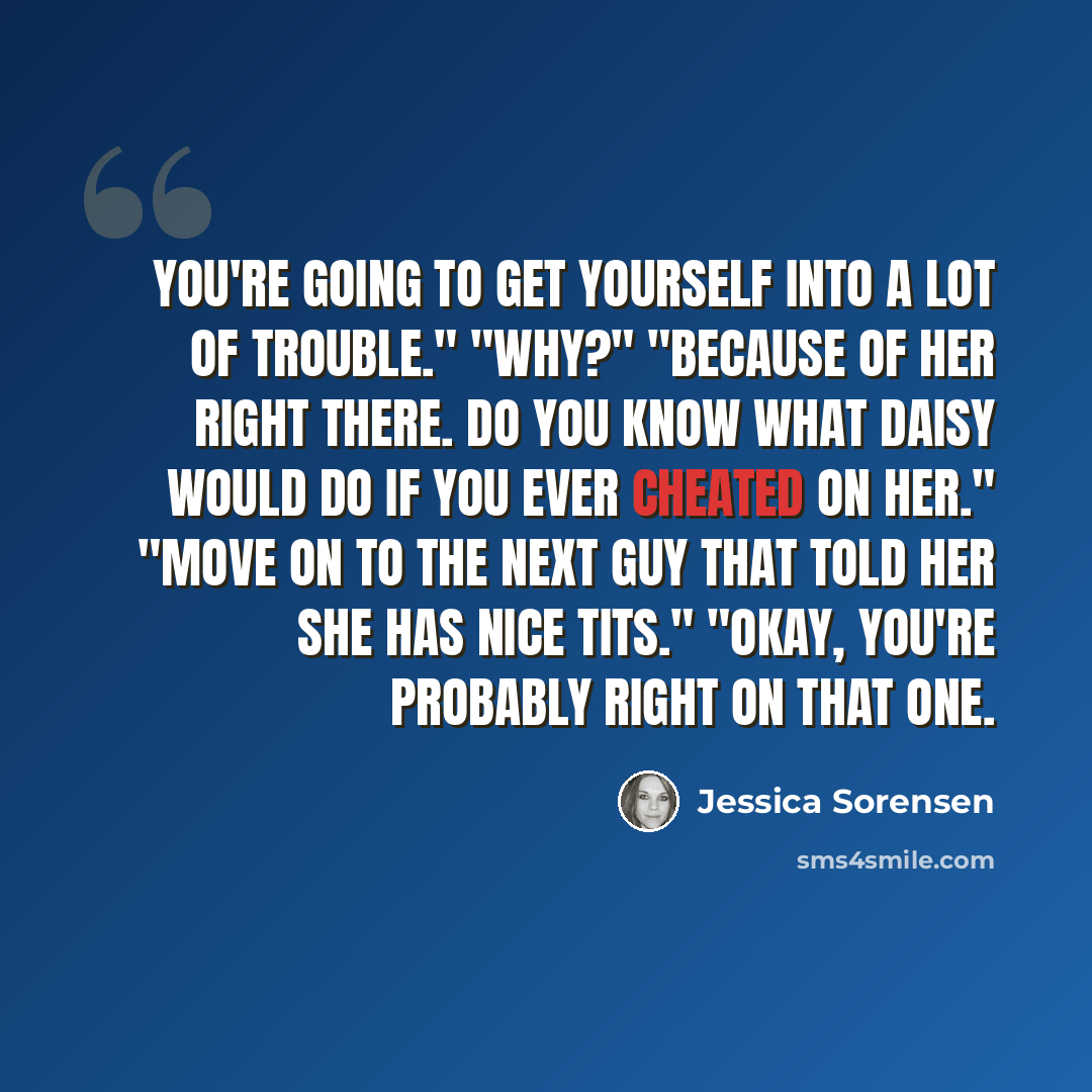 “You're going to get yourself into a lot of trouble." "Why?" "Because of her right there. Do you know what Daisy would do if you ever cheated on her." "Move on to the next guy that told her she has nice tits." "Okay, you're probably right on that one.” quote by Jessica Sorensen