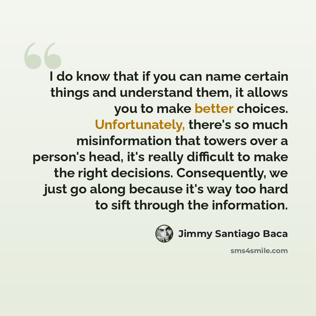 “I do know that if you can name certain things and understand them, it allows you to make better choices. Unfortunately, there's so much misinformation that towers over a person's head, it's really difficult to make the right decisions. Consequently, we just go along because it's way too hard to…” quote by Jimmy Santiago Baca