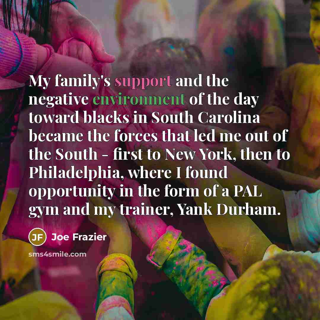 “My family's support and the negative environment of the day toward blacks in South Carolina became the forces that led me out of the South - first to New York, then to Philadelphia, where I found opportunity in the form of a PAL gym and my trainer, Yank Durham.” quote by Joe Frazier