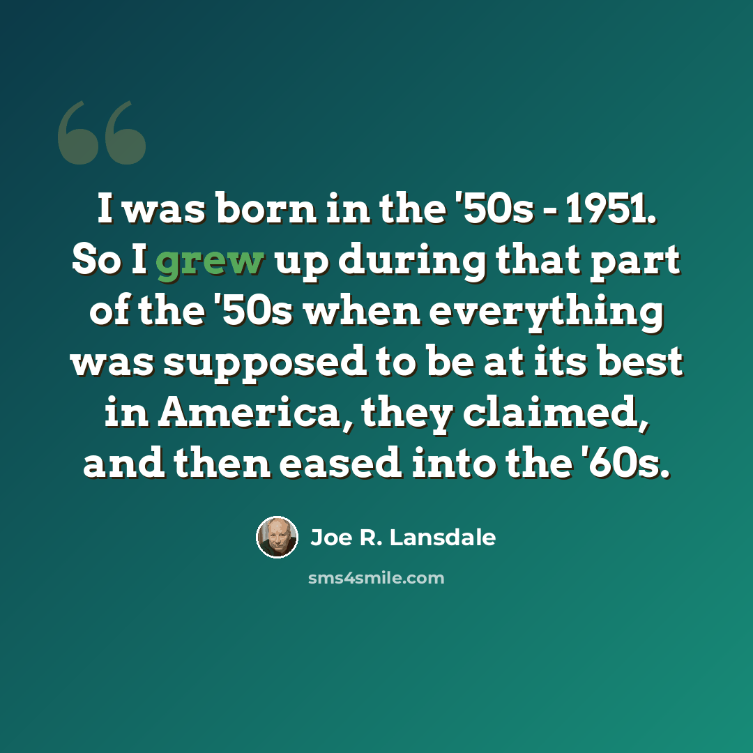 “I was born in the '50s - 1951. So I grew up during that part of the '50s when everything was supposed to be at its best in America, they claimed, and then eased into the '60s.” quote by Joe R. Lansdale